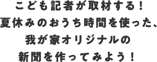こども記者が取材する!夏休みのおうち時間を使った、我が家オリジナルの新聞を作ってみよう!