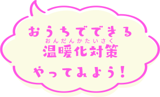 おうちでできる温暖化対策やってみよう！