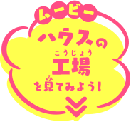 ムービー ハウスの工場を見てみよう!