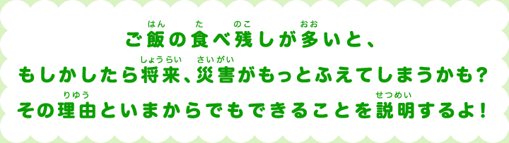 ご飯(はん)の食(た)べ残(のこ)しが多(おお)いと、もしかしたら将来(しょうらい)、災害(さいがい)がもっとふえてしまうかも？その理由(りゆう)といまからでもできることを説明(せつめい)するよ！