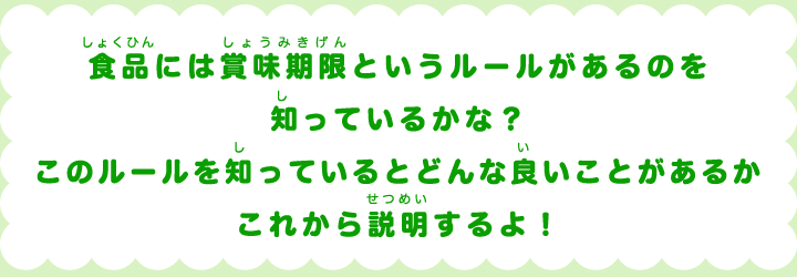 食品には賞味期限というルールがあるのを知っているかな？このルールを知っているとどんな良いことがあるかこれから説明するよ！