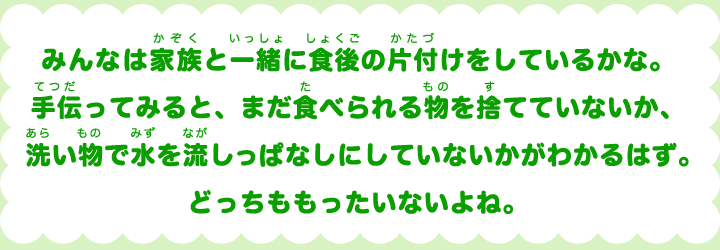 みんなは家族と一緒に食後の片付けをしているかな。手伝ってみると、まだ食べられる物を捨てていないか、洗い物で水を流しっぱなしにしていないかがかわかるはず。どっちももったいないよね。