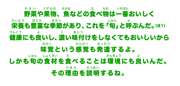 野菜や果物、魚などの食べ物は一番おいしく栄養も豊富な季節があり、これを「旬」と呼ぶんだ。健康にも良いし、濃い味付けをしなくてもおいしいから味覚という感覚も発達するよ。しかも旬の食材を食べることは環境にも良いんだ。その理由を説明するね。