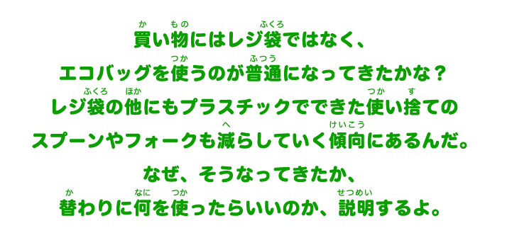買い物にはレジ袋ではなく、エコバッグを使うのが普通になってきたかな?レジ袋の他にもプラスチックでできた使い捨てのスプーンやフォークも減らしていく傾向にあるんだ。