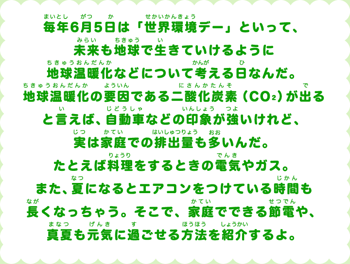 毎年6月5日は「世界環境デー」といって、未来も地球で生きていけるように地球温暖化などについて考える日なんだ。地球温暖化の要因である二酸化炭素(CO2)が出ると言えば、自動車などの印象が強いけれど、実は家庭での排出量も多いんだ。たとえば料理をするときの電気やガス。また、夏になるとエアコンをつけている時間も長くなっちゃう。そこで、家庭でできる節電や、真夏も元気に過ごせる方法を紹介するよ。