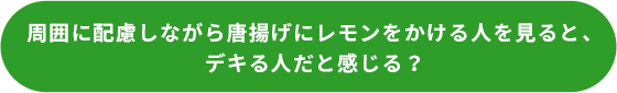 周囲に配慮しながら唐揚げにレモンをかける人を見ると、デキる人だと感じる？