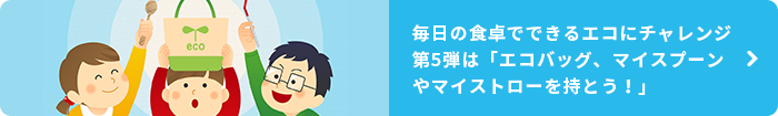 毎日の食卓でできるエコにチャレンジ 第5弾は「エコバッグ、マイスプーンやマイストローを持とう！」